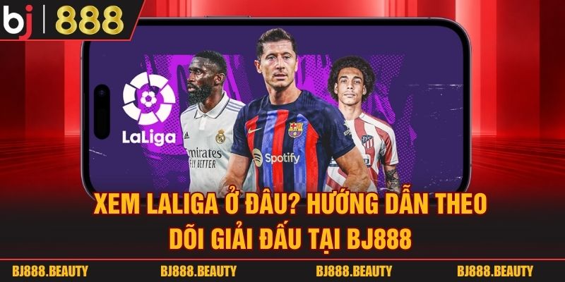 Xem Laliga Ở Đâu? Hướng Dẫn Theo Dõi Giải Đấu Tại BJ888